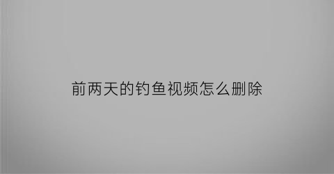 “前两天的钓鱼视频怎么删除(钓鱼视频是真的吗)