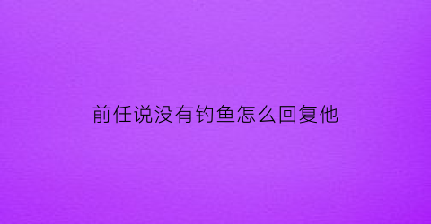 “前任说没有钓鱼怎么回复他(前任说没有钓鱼怎么回复他的话)