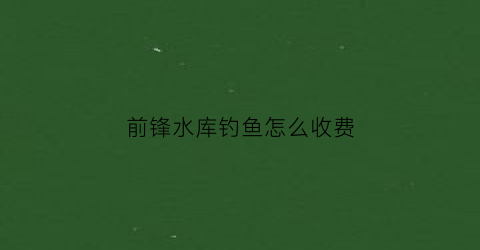 前锋水库钓鱼怎么收费(前锋区有哪些水库)