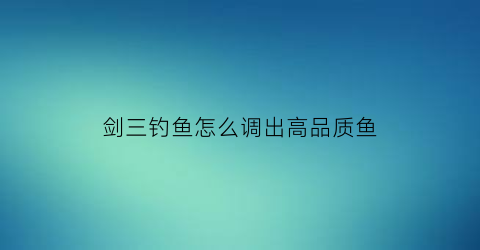 “剑三钓鱼怎么调出高品质鱼(剑三如何钓鱼)