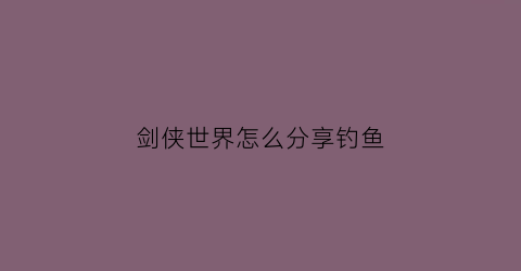 剑侠世界怎么分享钓鱼(剑侠世界钓鱼攻略)