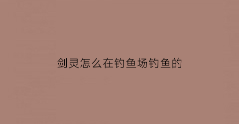 “剑灵怎么在钓鱼场钓鱼的(剑灵钓鱼场有哪些)