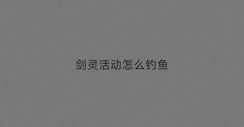 剑灵活动怎么钓鱼(剑灵钓鱼产出)