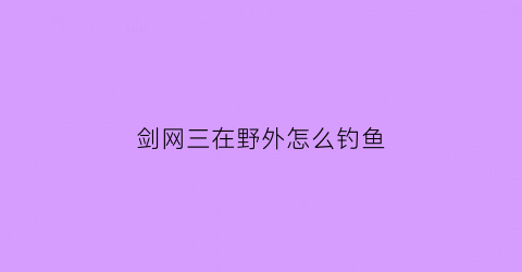 剑网三在野外怎么钓鱼(剑三如何钓鱼)
