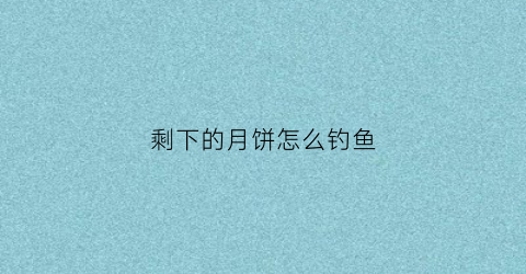剩下的月饼怎么钓鱼(剩下的月饼怎么钓鱼用)