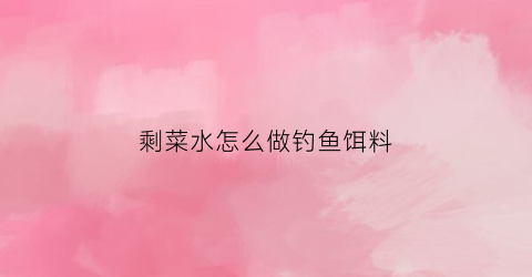 剩菜水怎么做钓鱼饵料(剩菜的水叫什么)