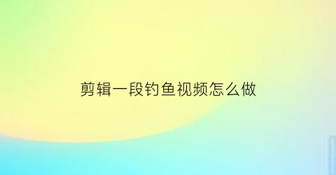 剪辑一段钓鱼视频怎么做(短视频钓鱼)