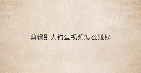 剪辑别人钓鱼视频怎么赚钱