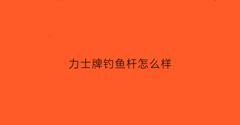 力士牌钓鱼杆怎么样(力士牌钓鱼杆怎么样值得买吗)