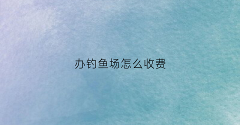 办钓鱼场怎么收费(办个钓鱼场投资多少钱)