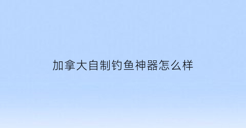 加拿大自制钓鱼神器怎么样(加拿大钓鱼的相关规定)