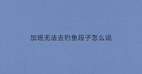 加班无法去钓鱼段子怎么说(没办法加班)