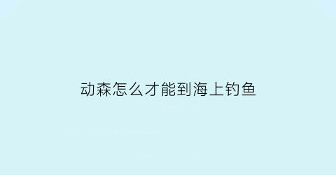 “动森怎么才能到海上钓鱼(动森怎么钓到海洋生物)