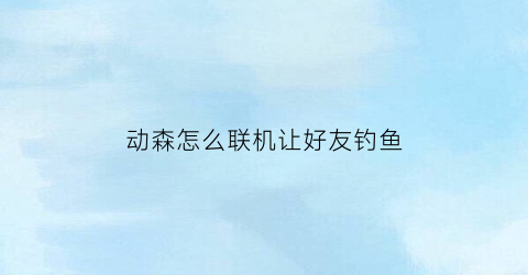 动森怎么联机让好友钓鱼(动森如何和好友联机)