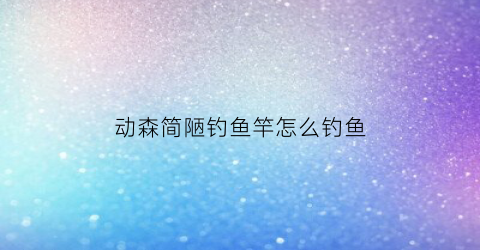 动森简陋钓鱼竿怎么钓鱼(动森简易鱼竿怎么钓鱼)
