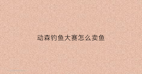 动森钓鱼大赛怎么卖鱼(动森钓鱼大赛可以去别人岛上参加吗)