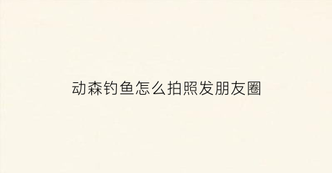 动森钓鱼怎么拍照发朋友圈(动森钓鱼位置攻略)
