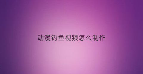 动漫钓鱼视频怎么制作(动画钓鱼图片大全大图)