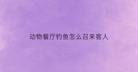 动物餐厅钓鱼怎么召来客人(动物餐厅怎么钓鱼萌新必备的钓鱼小技巧)