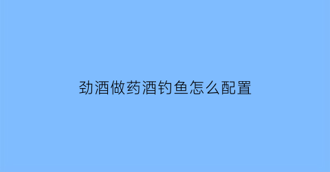 劲酒做药酒钓鱼怎么配置