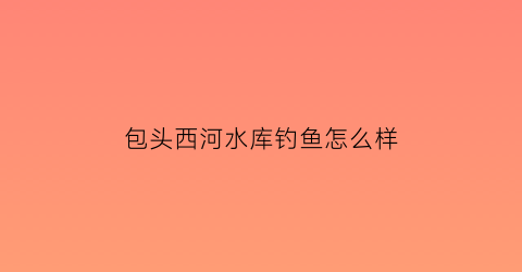 包头西河水库钓鱼怎么样(西河水库库容)