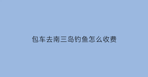 包车去南三岛钓鱼怎么收费(南三岛露营)