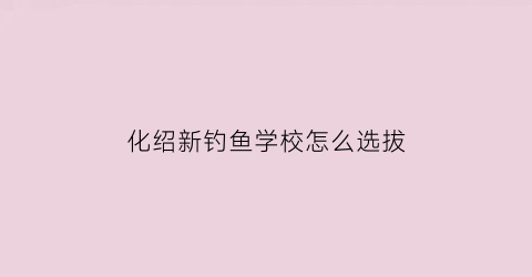 “化绍新钓鱼学校怎么选拔(化绍新钓鱼学校百度百科)