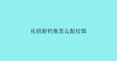 “化绍新钓鱼怎么配拉饵(化绍新拉饵教学视频)