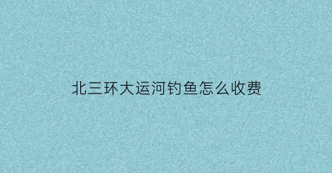 北三环大运河钓鱼怎么收费