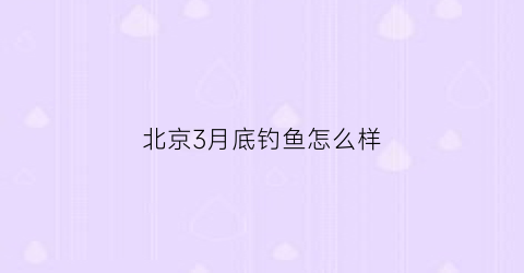 北京3月底钓鱼怎么样(北方三月钓鱼)