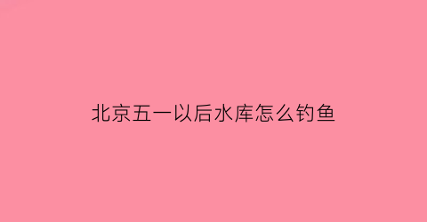 “北京五一以后水库怎么钓鱼(北京水库钓鱼收费标准)