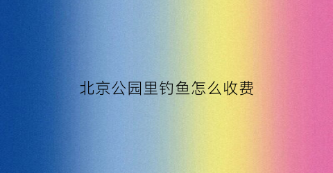北京公园里钓鱼怎么收费(北京公园里钓鱼怎么收费的)