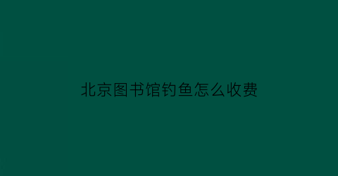 北京图书馆钓鱼怎么收费(北京图书馆可以免费上网吗)