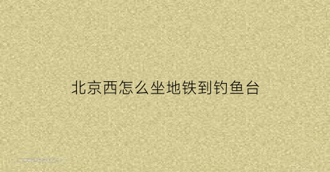 北京西怎么坐地铁到钓鱼台(北京西站到钓鱼台地铁怎么走)