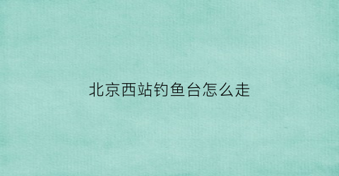 北京西站钓鱼台怎么走(北京西站到钓鱼台国宾馆地铁)