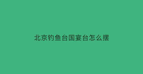 “北京钓鱼台国宴台怎么摆(钓鱼台国宴普通人可以吃吗)