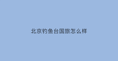 北京钓鱼台国旅怎么样(北京钓鱼台国宾馆附近酒店)