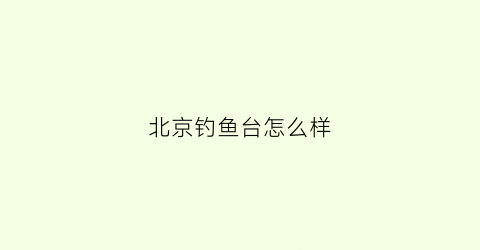 北京钓鱼台怎么样(北京钓鱼台景点)