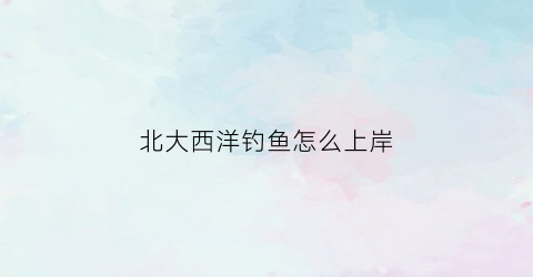 “北大西洋钓鱼怎么上岸(北大西洋渔场形成原因)