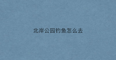 北岸公园钓鱼怎么去(北岸公园有什么好玩的)