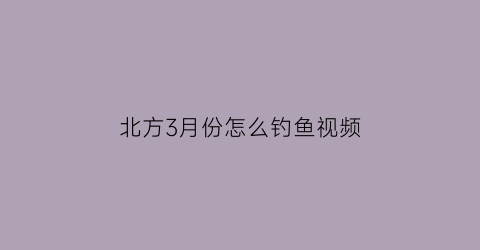 北方3月份怎么钓鱼视频(北方3月份钓鱼用什么饵料)