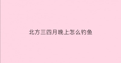 北方三四月晚上怎么钓鱼(北方4月钓鱼技巧)