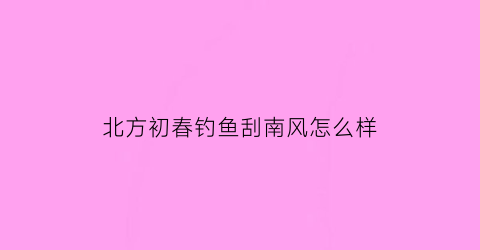 北方初春钓鱼刮南风怎么样(春季钓鱼北风好还是南风好)