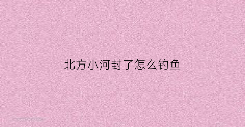 北方小河封了怎么钓鱼(北方河水什么时候解冻)