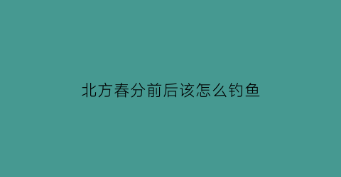 “北方春分前后该怎么钓鱼(北方春分前后该怎么钓鱼呢)