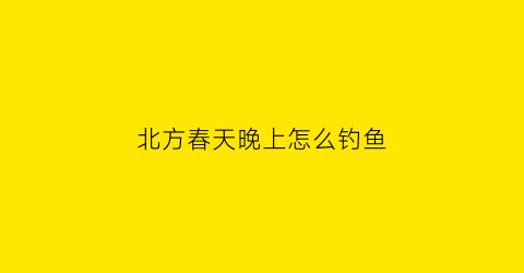 “北方春天晚上怎么钓鱼(北方春天晚上怎么钓鱼好)