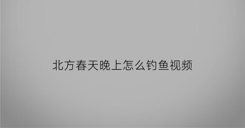 “北方春天晚上怎么钓鱼视频(北方春季钓鱼几月份钓鱼合适)