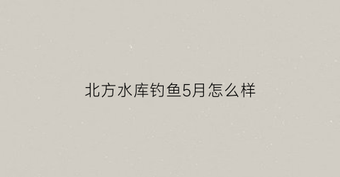 北方水库钓鱼5月怎么样(北方水库几月份可以钓鲢鱼)