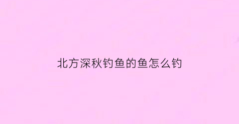 北方深秋钓鱼的鱼怎么钓(北方秋季野钓钓深水还是浅水)