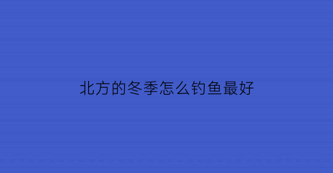 “北方的冬季怎么钓鱼最好(北方冬天怎么钓鱼鱼容易上钩)